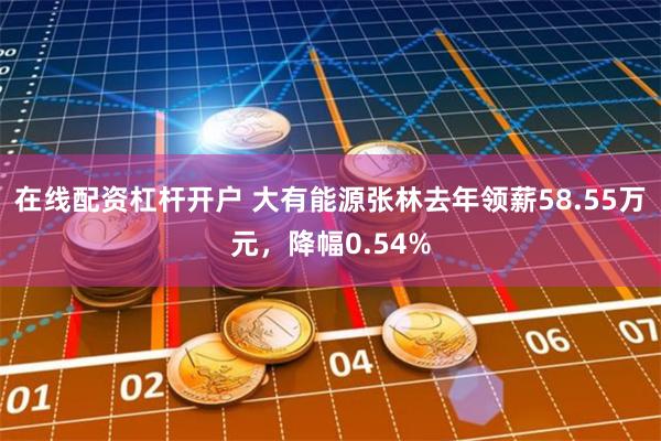 在线配资杠杆开户 大有能源张林去年领薪58.55万元，降幅0.54%