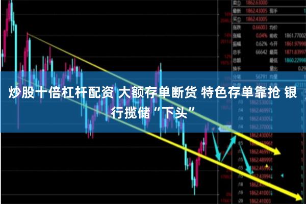 炒股十倍杠杆配资 大额存单断货 特色存单靠抢 银行揽储“下头”