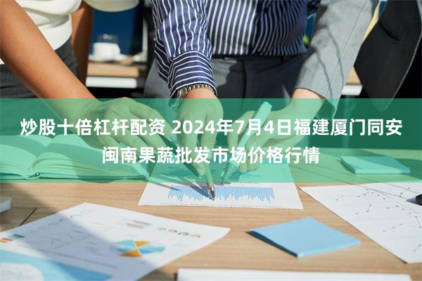 炒股十倍杠杆配资 2024年7月4日福建厦门同安闽南果蔬批发市场价格行情