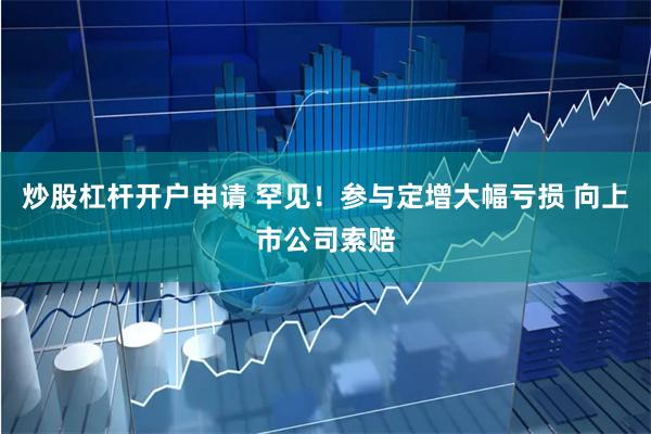 炒股杠杆开户申请 罕见！参与定增大幅亏损 向上市公司索赔