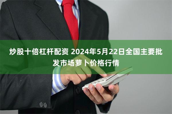 炒股十倍杠杆配资 2024年5月22日全国主要批发市场萝卜价格行情