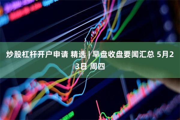 炒股杠杆开户申请 精选 | 早盘收盘要闻汇总 5月23日 周四