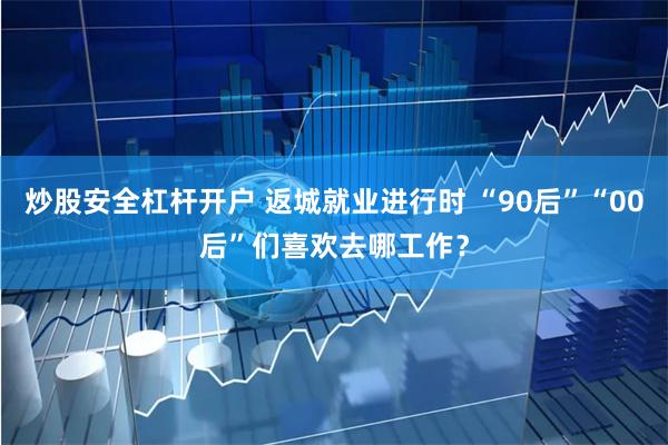 炒股安全杠杆开户 返城就业进行时 “90后”“00后”们喜欢去哪工作？