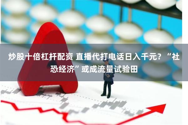 炒股十倍杠杆配资 直播代打电话日入千元？“社恐经济”或成流量试验田