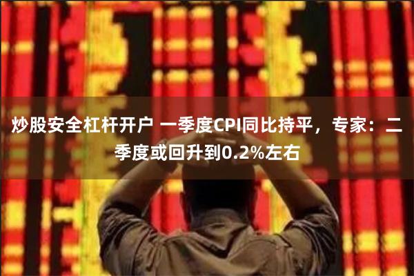 炒股安全杠杆开户 一季度CPI同比持平，专家：二季度或回升到0.2%左右