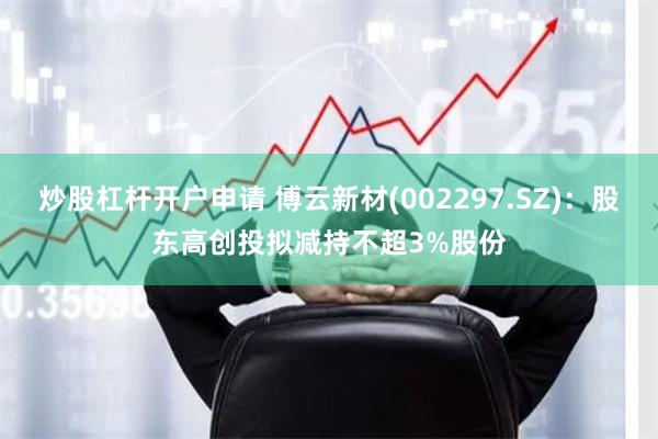 炒股杠杆开户申请 博云新材(002297.SZ)：股东高创投拟减持不超3%股份