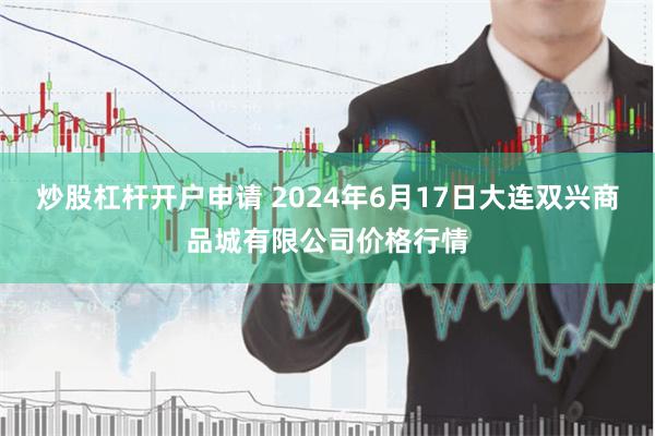 炒股杠杆开户申请 2024年6月17日大连双兴商品城有限公司价格行情