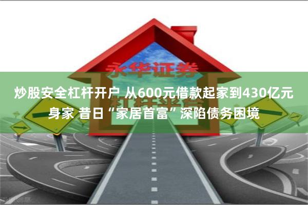 炒股安全杠杆开户 从600元借款起家到430亿元身家 昔日“家居首富”深陷债务困境