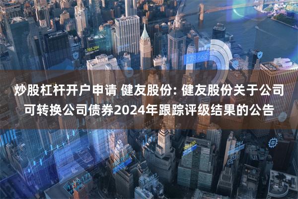 炒股杠杆开户申请 健友股份: 健友股份关于公司可转换公司债券2024年跟踪评级结果的公告