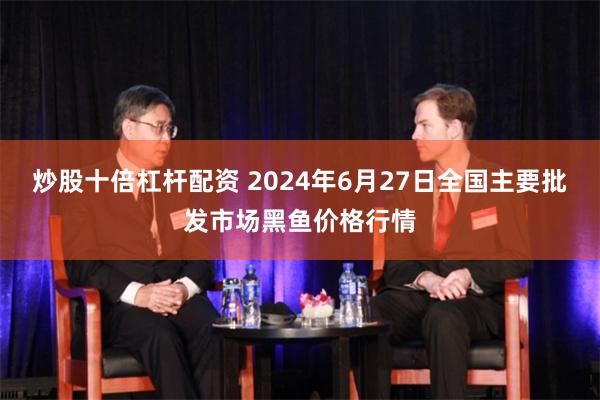 炒股十倍杠杆配资 2024年6月27日全国主要批发市场黑鱼价格行情