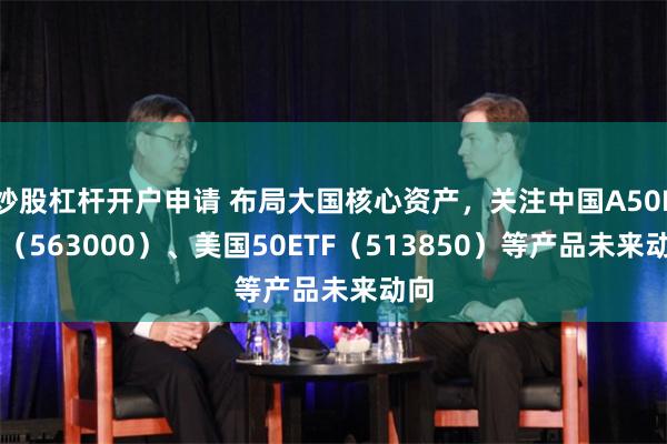 炒股杠杆开户申请 布局大国核心资产，关注中国A50ETF（563000）、美国50ETF（513850）等产品未来动向