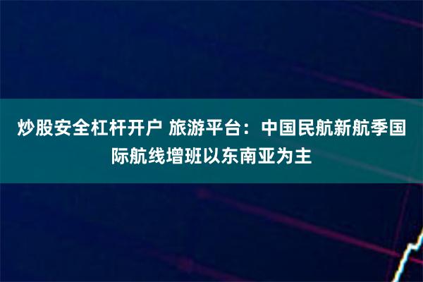 炒股安全杠杆开户 旅游平台：中国民航新航季国际航线增班以东南亚为主