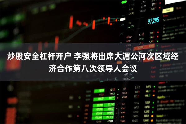 炒股安全杠杆开户 李强将出席大湄公河次区域经济合作第八次领导人会议