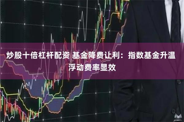 炒股十倍杠杆配资 基金降费让利：指数基金升温 浮动费率显效