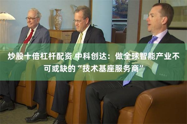 炒股十倍杠杆配资 中科创达：做全球智能产业不可或缺的“技术基座服务商”